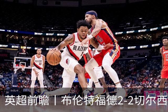 英超前瞻丨布伦特福德2-2切尔西：锋线猛将缺阵，龙哥战术遇难题